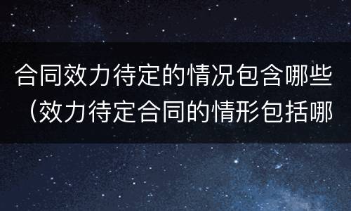 合同效力待定的情况包含哪些（效力待定合同的情形包括哪些）