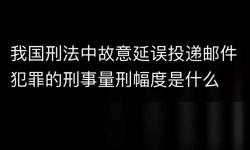 我国刑法中故意延误投递邮件犯罪的刑事量刑幅度是什么