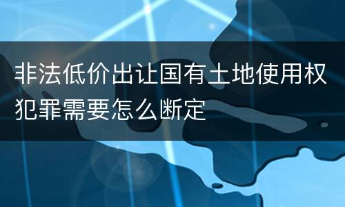 非法低价出让国有土地使用权犯罪需要怎么断定