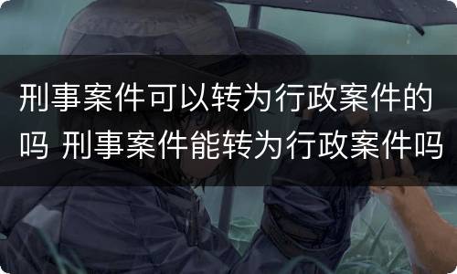 刑事案件可以转为行政案件的吗 刑事案件能转为行政案件吗