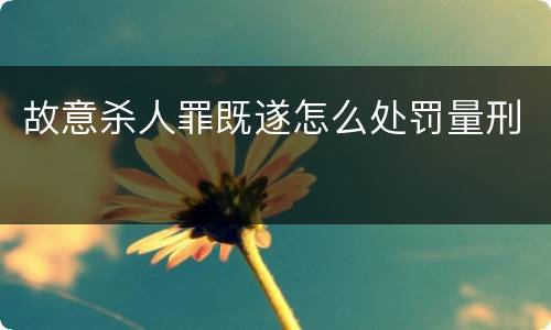 故意杀人罪既遂怎么处罚量刑