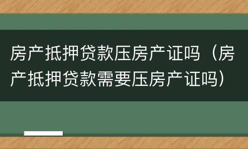 房产抵押贷款压房产证吗（房产抵押贷款需要压房产证吗）