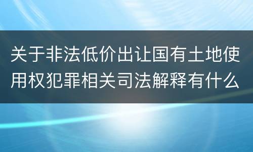 关于非法低价出让国有土地使用权犯罪相关司法解释有什么重要规定