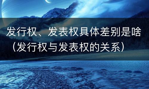 发行权、发表权具体差别是啥（发行权与发表权的关系）