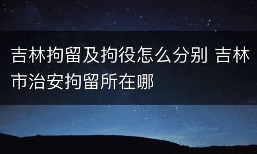 吉林拘留及拘役怎么分别 吉林市治安拘留所在哪