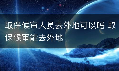 取保候审人员去外地可以吗 取保候审能去外地