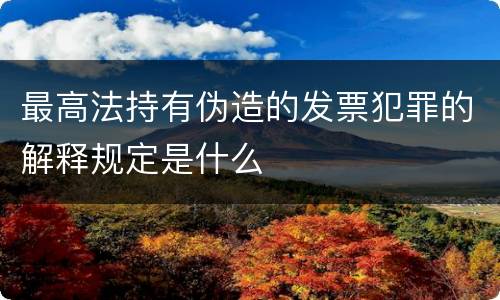 最高法持有伪造的发票犯罪的解释规定是什么