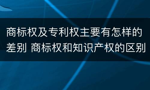 商标权及专利权主要有怎样的差别 商标权和知识产权的区别