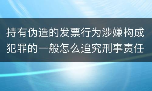 持有伪造的发票行为涉嫌构成犯罪的一般怎么追究刑事责任