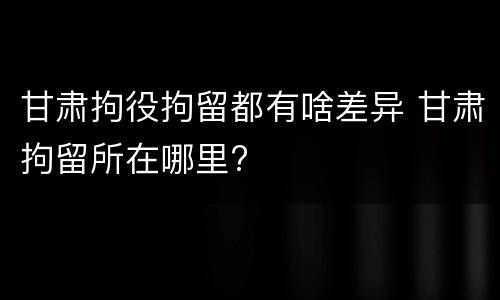 甘肃拘役拘留都有啥差异 甘肃拘留所在哪里?