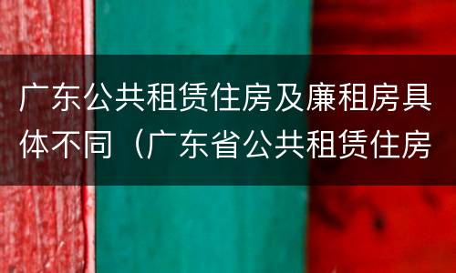 广东公共租赁住房及廉租房具体不同（广东省公共租赁住房管理办法）