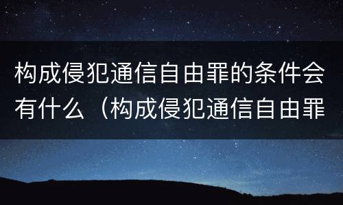 构成侵犯通信自由罪的条件会有什么（构成侵犯通信自由罪的条件会有什么后果）