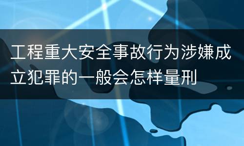 工程重大安全事故行为涉嫌成立犯罪的一般会怎样量刑
