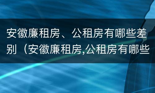 安徽廉租房、公租房有哪些差别（安徽廉租房,公租房有哪些差别呢）