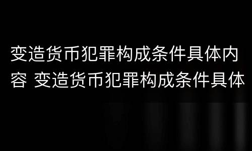 变造货币犯罪构成条件具体内容 变造货币犯罪构成条件具体内容是
