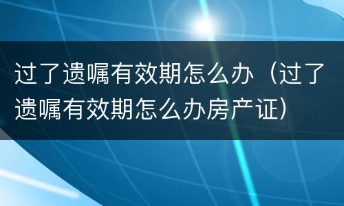 过了遗嘱有效期怎么办（过了遗嘱有效期怎么办房产证）
