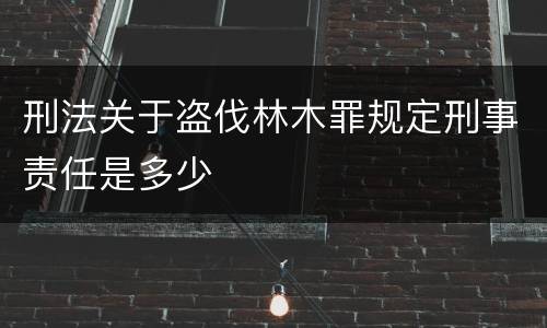 刑法关于盗伐林木罪规定刑事责任是多少