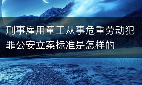 刑事雇用童工从事危重劳动犯罪公安立案标准是怎样的