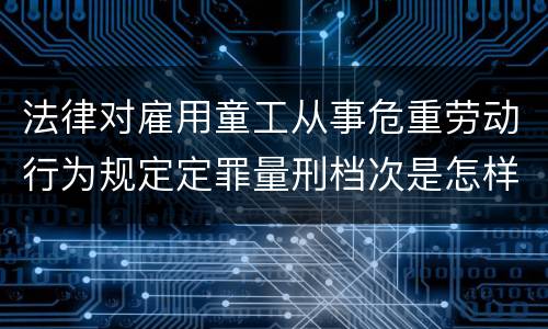 法律对雇用童工从事危重劳动行为规定定罪量刑档次是怎样