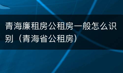 青海廉租房公租房一般怎么识别（青海省公租房）