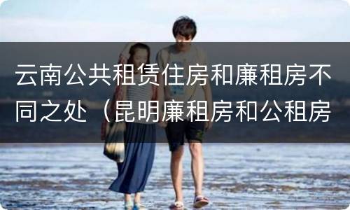 云南公共租赁住房和廉租房不同之处（昆明廉租房和公租房的区别）