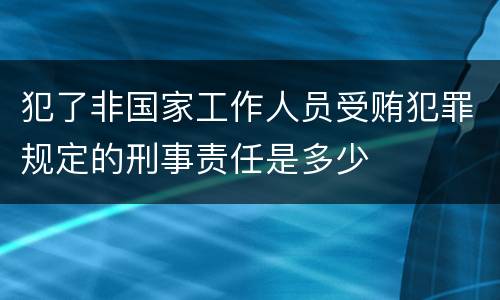 犯了非国家工作人员受贿犯罪规定的刑事责任是多少