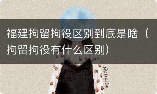 福建拘留拘役区别到底是啥（拘留拘役有什么区别）