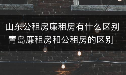 山东公租房廉租房有什么区别 青岛廉租房和公租房的区别