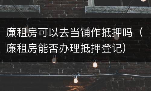 廉租房可以去当铺作抵押吗（廉租房能否办理抵押登记）