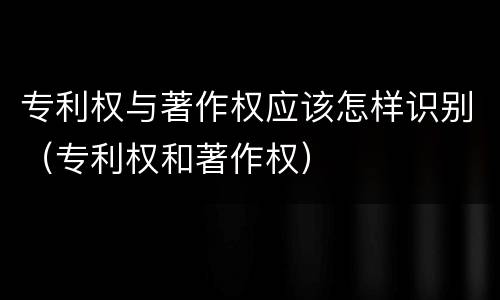 专利权与著作权应该怎样识别（专利权和著作权）