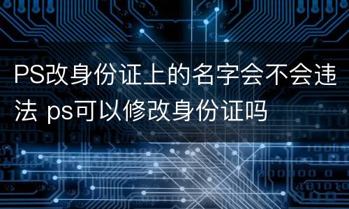 PS改身份证上的名字会不会违法 ps可以修改身份证吗