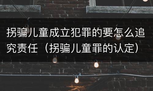 拐骗儿童成立犯罪的要怎么追究责任（拐骗儿童罪的认定）