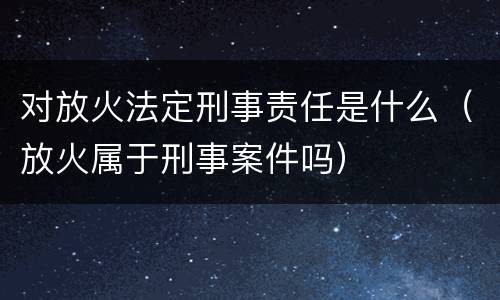 对放火法定刑事责任是什么（放火属于刑事案件吗）