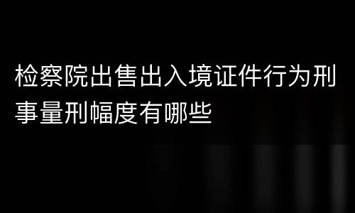 检察院出售出入境证件行为刑事量刑幅度有哪些