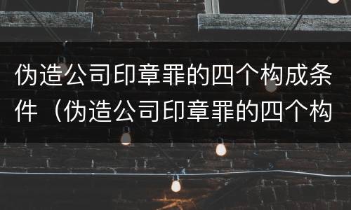 伪造公司印章罪的四个构成条件（伪造公司印章罪的四个构成条件是）