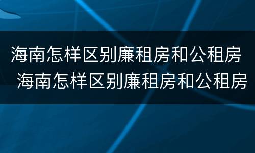 海南怎样区别廉租房和公租房 海南怎样区别廉租房和公租房的区别