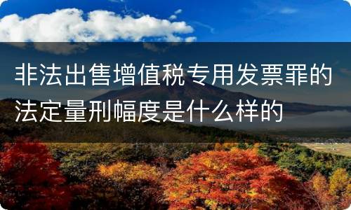 非法出售增值税专用发票罪的法定量刑幅度是什么样的
