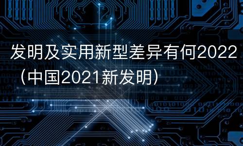 发明及实用新型差异有何2022（中国2021新发明）