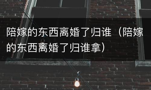 陪嫁的东西离婚了归谁（陪嫁的东西离婚了归谁拿）