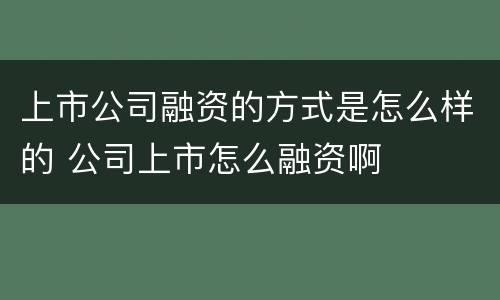 上市公司融资的方式是怎么样的 公司上市怎么融资啊