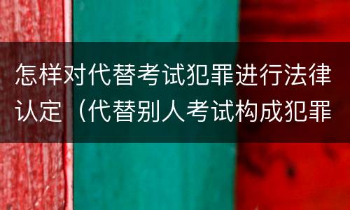 怎样对代替考试犯罪进行法律认定（代替别人考试构成犯罪吗）