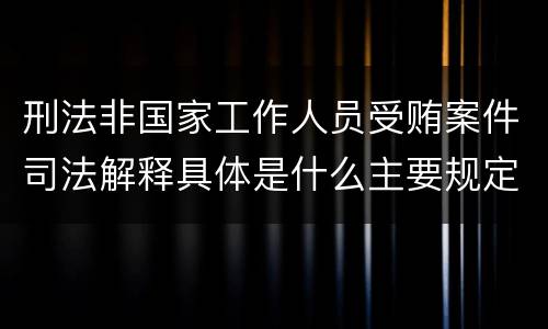 刑法非国家工作人员受贿案件司法解释具体是什么主要规定
