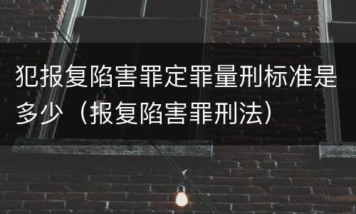 犯报复陷害罪定罪量刑标准是多少（报复陷害罪刑法）