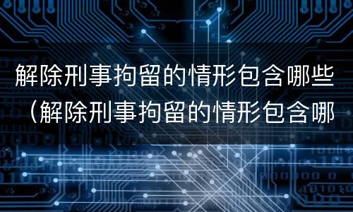 解除刑事拘留的情形包含哪些（解除刑事拘留的情形包含哪些条件）