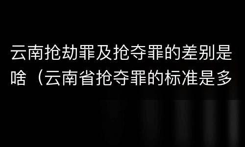云南抢劫罪及抢夺罪的差别是啥（云南省抢夺罪的标准是多少?）
