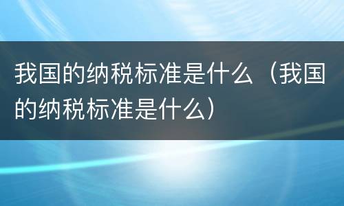 我国的纳税标准是什么（我国的纳税标准是什么）