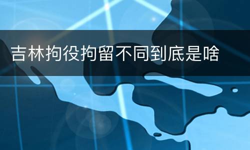 吉林拘役拘留不同到底是啥