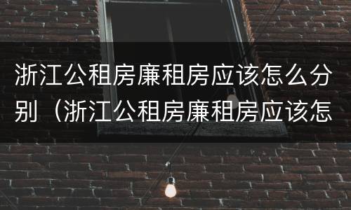 浙江公租房廉租房应该怎么分别（浙江公租房廉租房应该怎么分别选择）