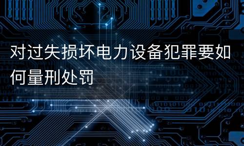 对过失损坏电力设备犯罪要如何量刑处罚