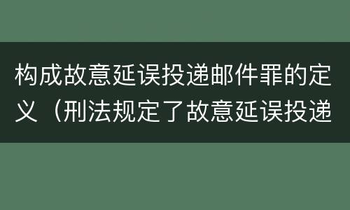 构成故意延误投递邮件罪的定义（刑法规定了故意延误投递邮件罪）